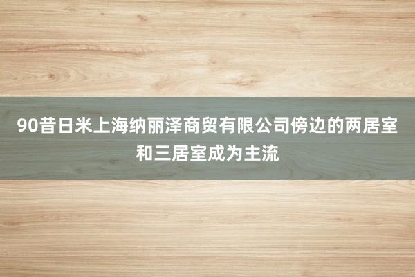 90昔日米上海纳丽泽商贸有限公司傍边的两居室和三居室成为主流